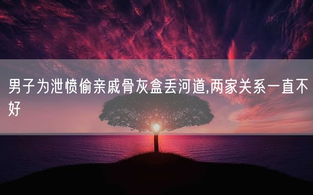 男子为泄愤偷亲戚骨灰盒丢河道,两家关系一直不好
