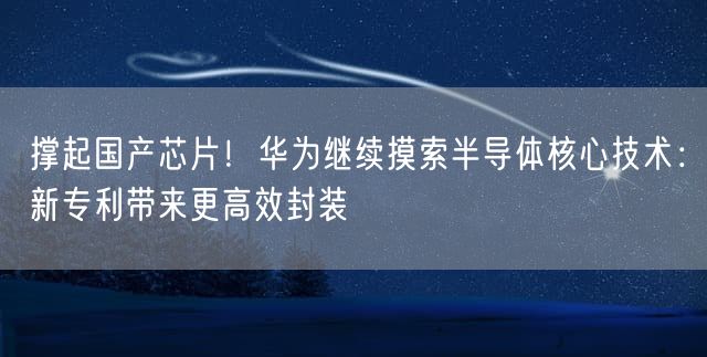 撑起国产芯片！华为继续摸索半导体核心技术：新专利带来更高效封装