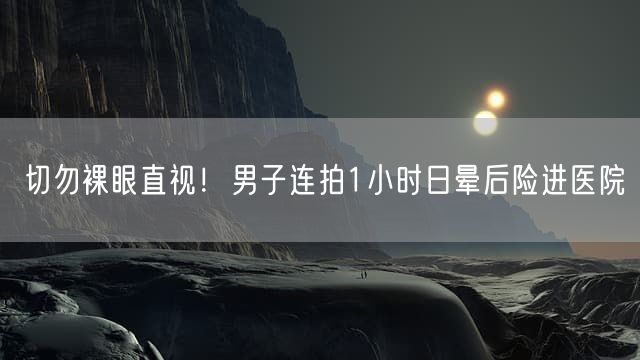 切勿裸眼直视！男子连拍1小时日晕后险进医院