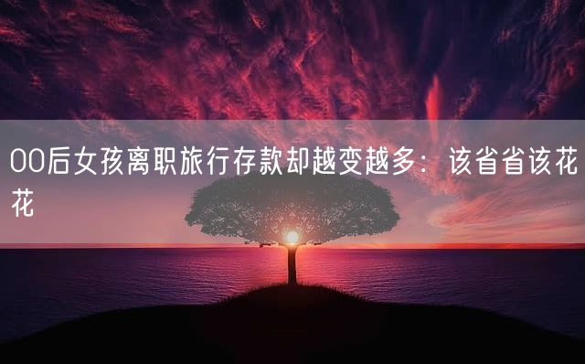00后女孩离职旅行存款却越变越多：该省省该花花