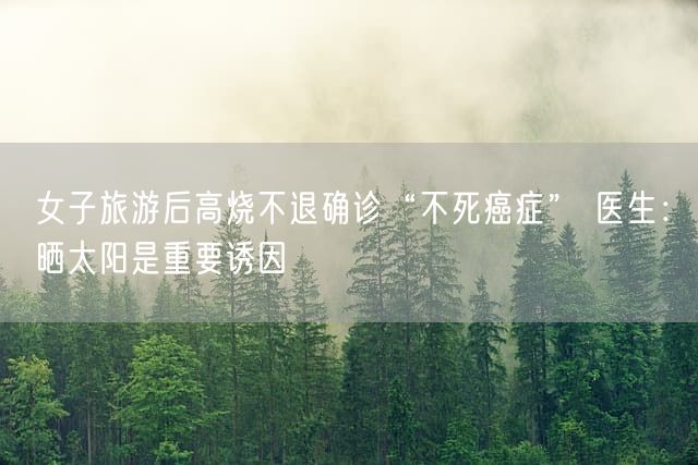 女子旅游后高烧不退确诊“不死癌症” 医生：晒太阳是重要诱因