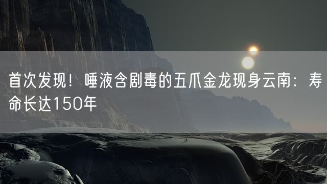 首次发现！唾液含剧毒的五爪金龙现身云南：寿命长达150年
