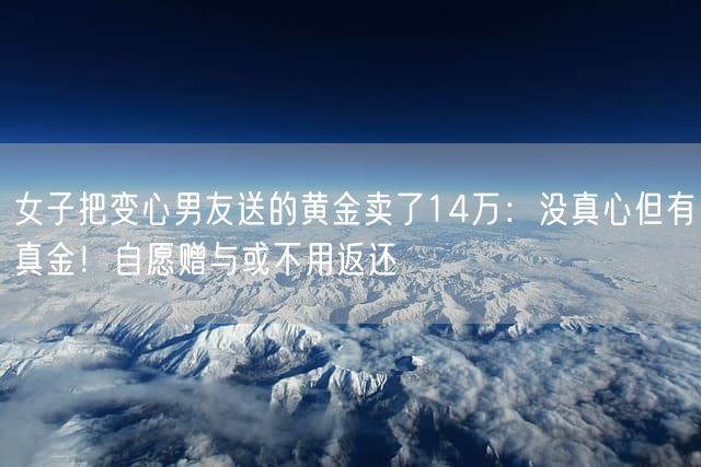 女子把变心男友送的黄金卖了14万：没真心但有真金！自愿赠与或不用返还