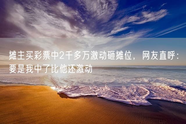 摊主买彩票中2千多万激动砸摊位，网友直呼：要是我中了比他还激动