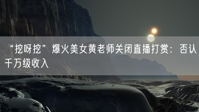 “挖呀挖”爆火美女黄老师关闭直播打赏：否认千万级收入