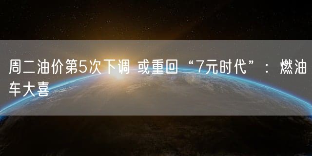 周二油价第5次下调 或重回“7元时代”：燃油车大喜