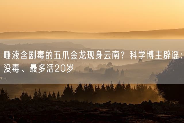唾液含剧毒的五爪金龙现身云南？科学博主辟谣：没毒、最多活20岁