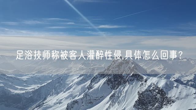 足浴技师称被客人灌醉性侵,具体怎么回事？