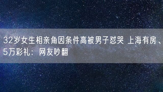 32岁女生相亲角因条件高被男子怼哭 上海有房、5万彩礼：网友吵翻