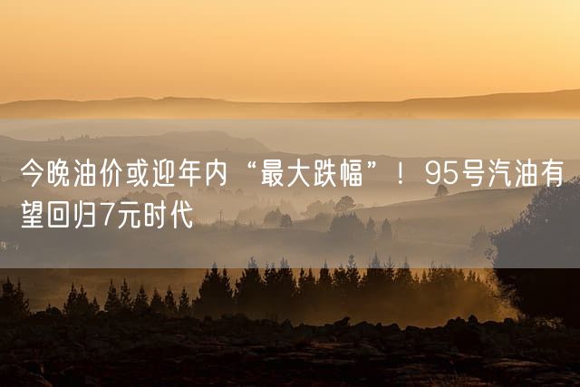 今晚油价或迎年内“最大跌幅”！95号汽油有望回归7元时代