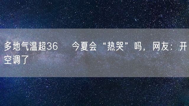 多地气温超36℃ 今夏会“热哭”吗，网友：开空调了