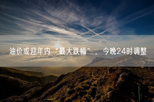 油价或迎年内“最大跌幅”，今晚24时调整