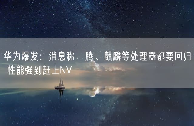 华为爆发：消息称昇腾、麒麟等处理器都要回归 性能强到赶上NV