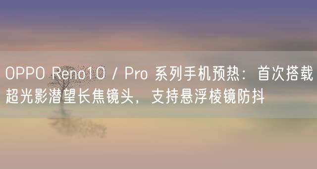 OPPO Reno10 / Pro 系列手机预热：首次搭载超光影潜望长焦镜头，支持悬浮棱镜防抖