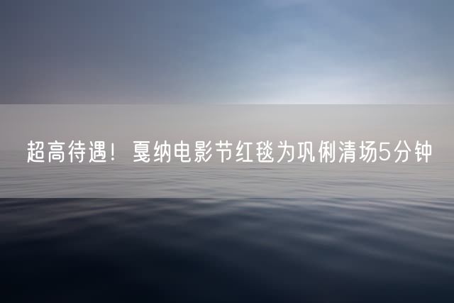 超高待遇！戛纳电影节红毯为巩俐清场5分钟