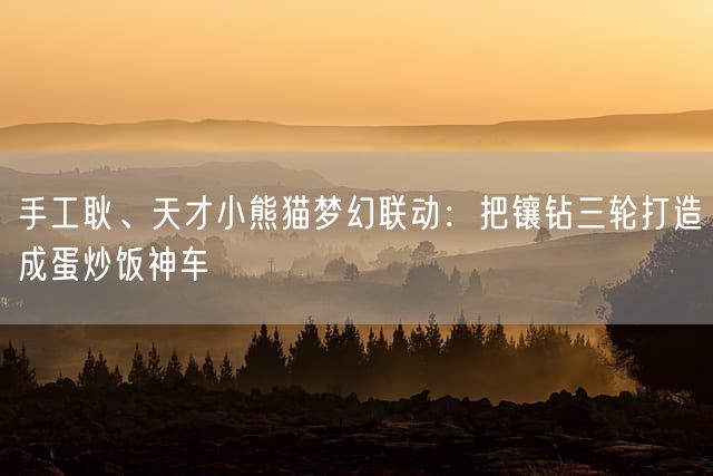 手工耿、天才小熊猫梦幻联动：把镶钻三轮打造成蛋炒饭神车