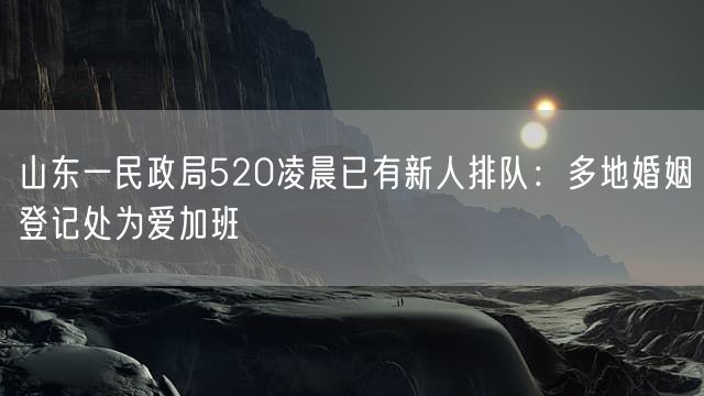山东一民政局520凌晨已有新人排队：多地婚姻登记处为爱加班
