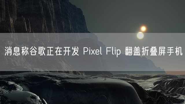 消息称谷歌正在开发 Pixel Flip 翻盖折叠屏手机