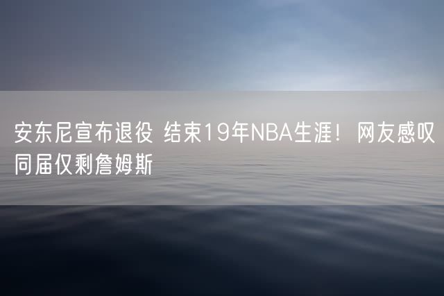 安东尼宣布退役 结束19年NBA生涯！网友感叹同届仅剩詹姆斯