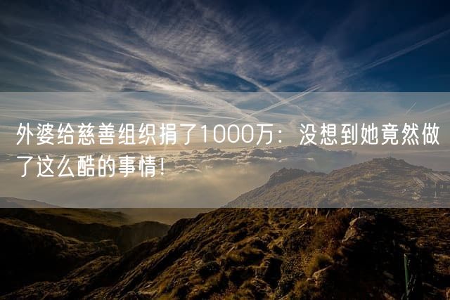 外婆给慈善组织捐了1000万：没想到她竟然做了这么酷的事情！