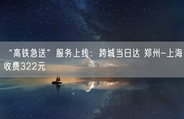 “高铁急送”服务上线：跨城当日达 郑州-上海收费322元
