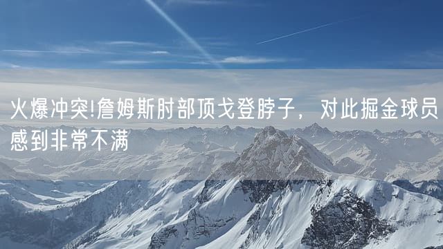 火爆冲突!詹姆斯肘部顶戈登脖子，对此掘金球员感到非常不满