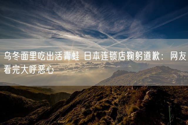 乌冬面里吃出活青蛙 日本连锁店鞠躬道歉：网友看完大呼恶心