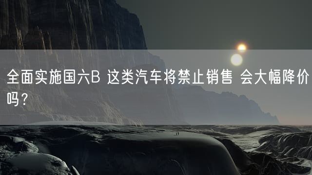 全面实施国六B 这类汽车将禁止销售 会大幅降价吗？