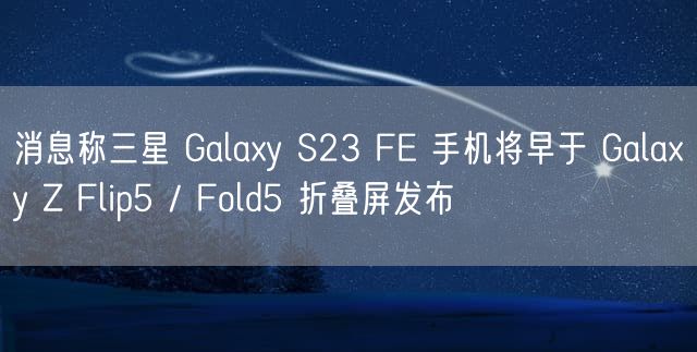 消息称三星 Galaxy S23 FE 手机将早于 Galaxy Z Flip5 / Fold5 折叠屏发布