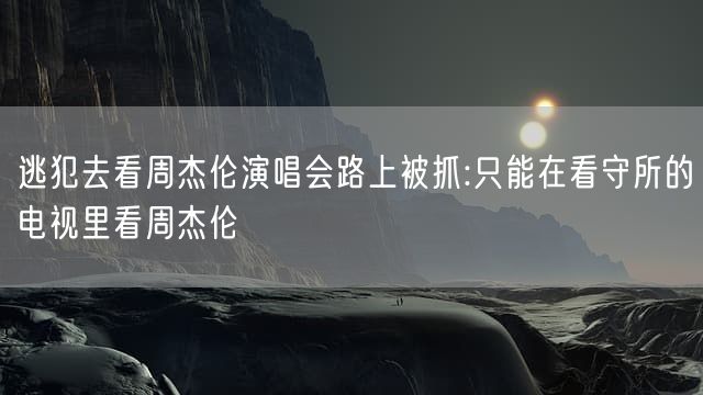 逃犯去看周杰伦演唱会路上被抓:只能在看守所的电视里看周杰伦