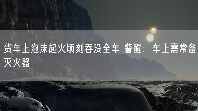 货车上泡沫起火顷刻吞没全车 警醒：车上需常备灭火器