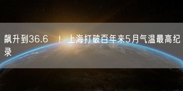 飙升到36.6℃！上海打破百年来5月气温最高纪录
