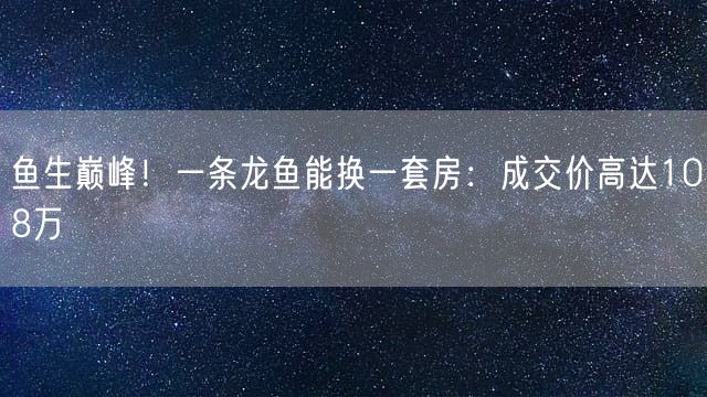 鱼生巅峰！一条龙鱼能换一套房：成交价高达108万