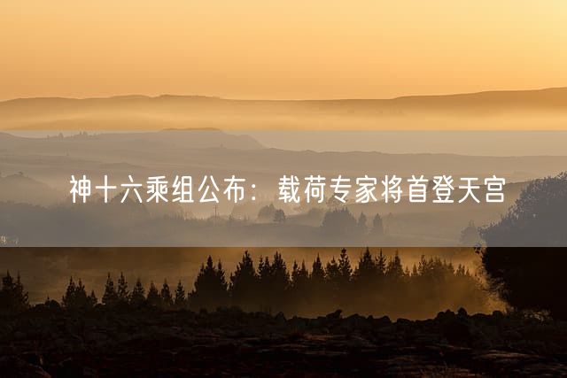 神十六乘组公布：载荷专家将首登天宫
