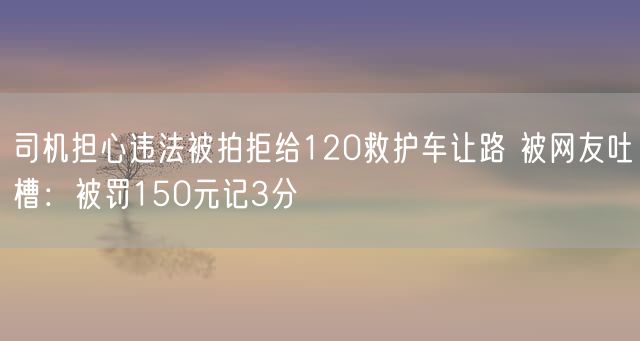 司机担心违法被拍拒给120救护车让路 被网友吐槽：被罚150元记3分