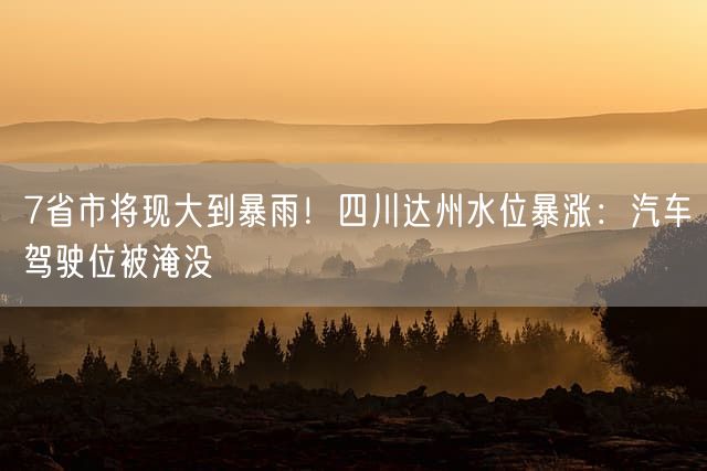 7省市将现大到暴雨！四川达州水位暴涨：汽车驾驶位被淹没