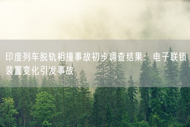 印度列车脱轨相撞事故初步调查结果：电子联锁装置变化引发事故