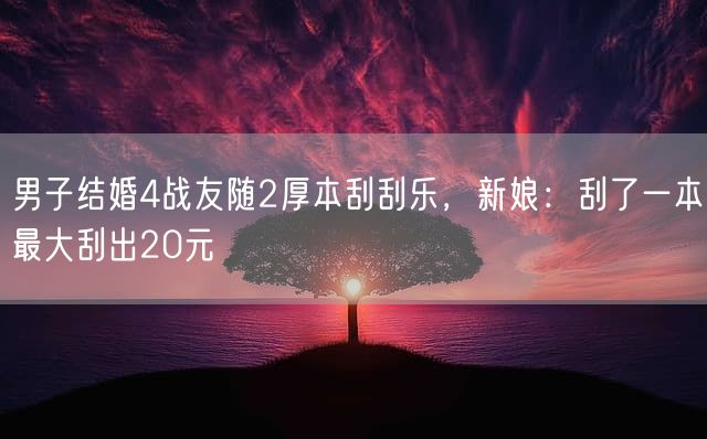 男子结婚4战友随2厚本刮刮乐，新娘：刮了一本最大刮出20元