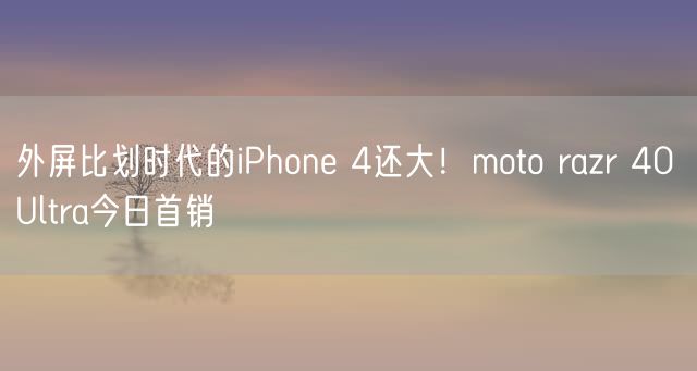 外屏比划时代的iPhone 4还大！moto razr 40 Ultra今日首销