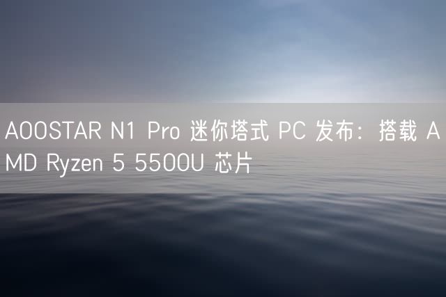 AOOSTAR N1 Pro 迷你塔式 PC 发布：搭载 AMD Ryzen 5 5500U 芯片