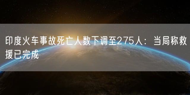 印度火车事故死亡人数下调至275人：当局称救援已完成
