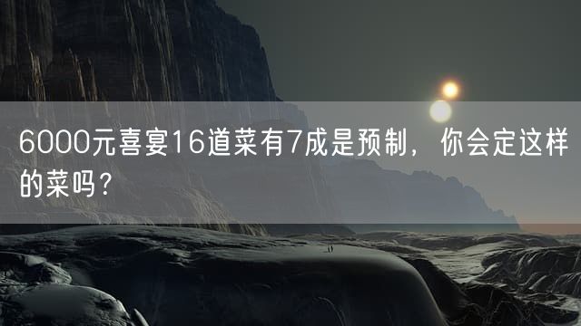 6000元喜宴16道菜有7成是预制，你会定这样的菜吗？
