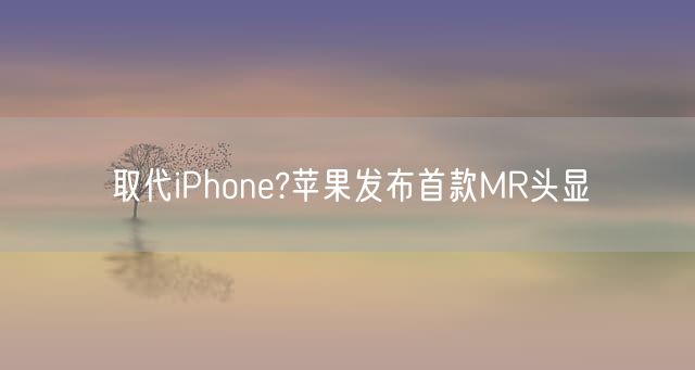 取代iPhone?苹果发布首款MR头显