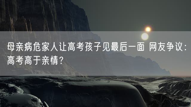 母亲病危家人让高考孩子见最后一面 网友争议：高考高于亲情？