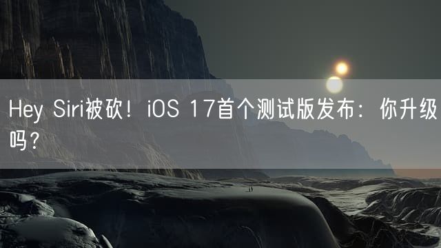 Hey Siri被砍！iOS 17首个测试版发布：你升级吗？