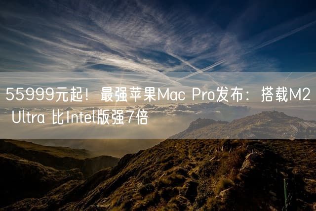55999元起！最强苹果Mac Pro发布：搭载M2 Ultra 比Intel版强7倍