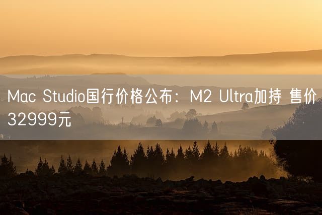 Mac Studio国行价格公布：M2 Ultra加持 售价32999元