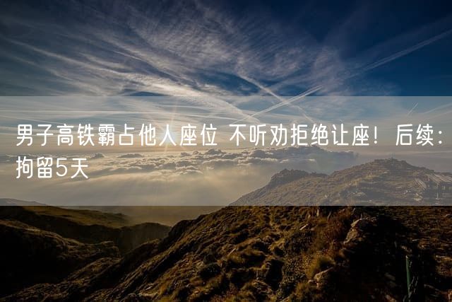 男子高铁霸占他人座位 不听劝拒绝让座！后续：拘留5天