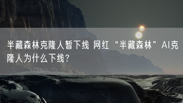 半藏森林克隆人暂下线 网红“半藏森林”AI克隆人为什么下线？