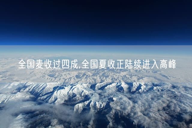 全国麦收过四成,全国夏收正陆续进入高峰
